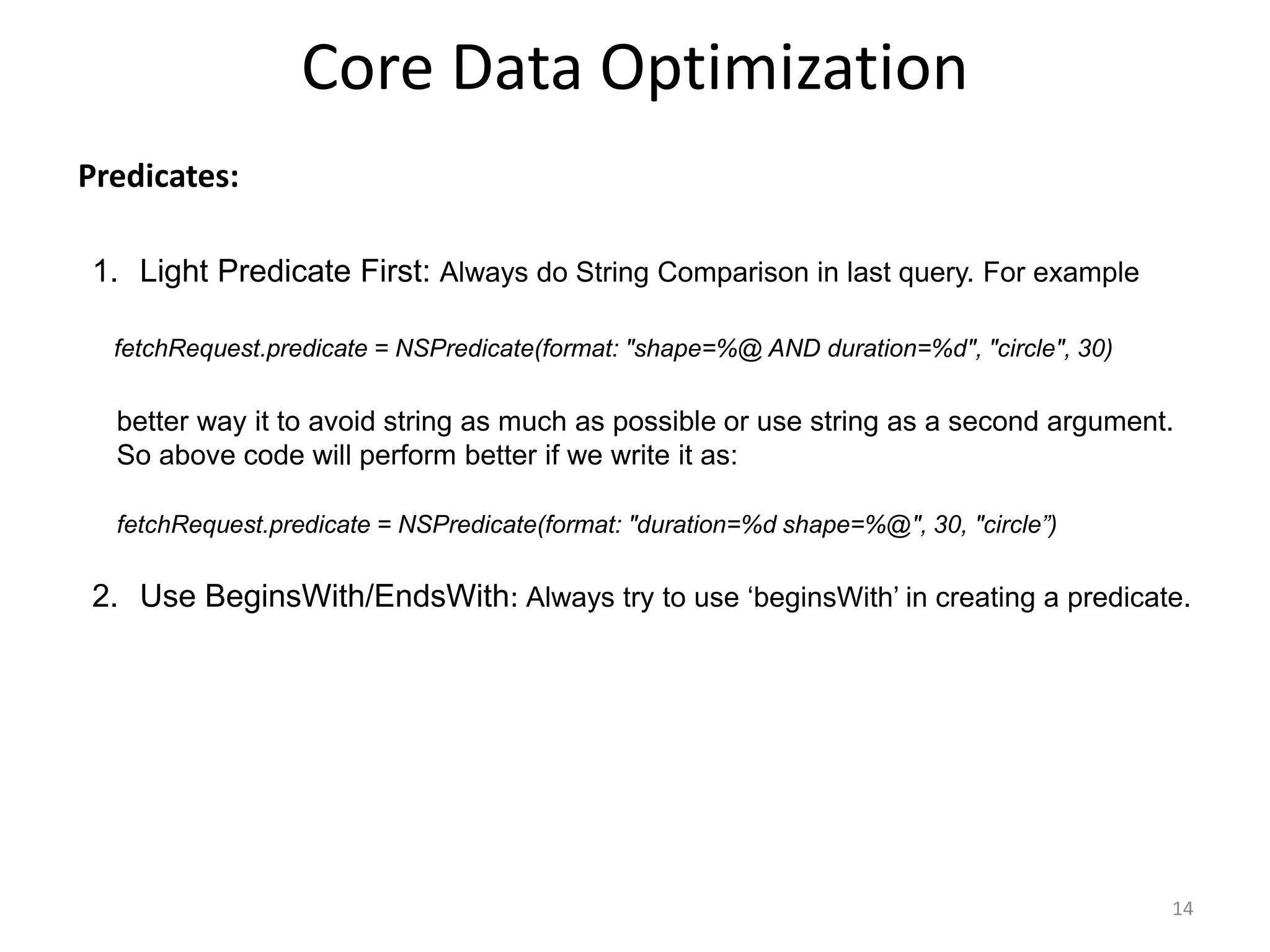 Predicates: Core Data Optimization 14 1. Light Predicate First: Always do String Comparison in last query. For example fetchRequest.predicate = NSPredicate(format: "shape=%@ AND duration=%d", "circle", 30) better way it to avoid string as much as possible or use string as a second argument. So above code will perform better if we write it as: fetchRequest.predicate = NSPredicate(format: "duration=%d shape=%@", 30, "circle”) 2. Use BeginsWith/EndsWith: Always try to use ‘beginsWith’ in creating a predicate. 