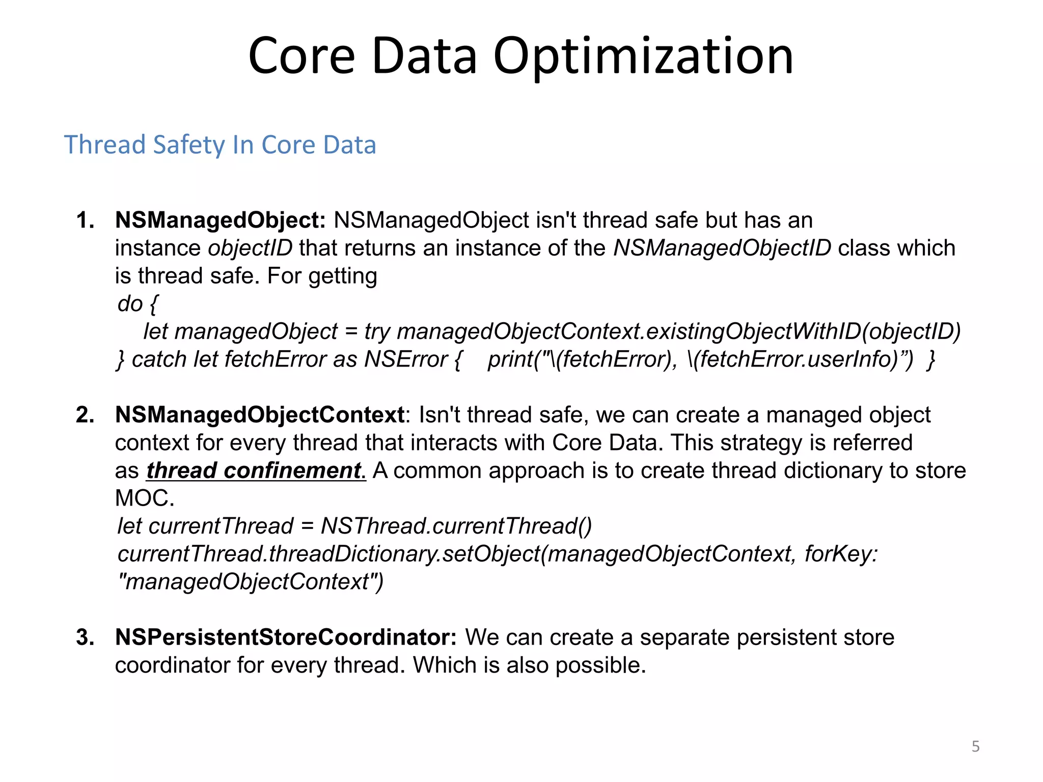 Thread Safety In Core Data Core Data Optimization 5 1. NSManagedObject: NSManagedObject isn't thread safe but has an instance objectID that returns an instance of the NSManagedObjectID class which is thread safe. For getting do { let managedObject = try managedObjectContext.existingObjectWithID(objectID) } catch let fetchError as NSError { print("(fetchError), (fetchError.userInfo)”) } 2. NSManagedObjectContext: Isn't thread safe, we can create a managed object context for every thread that interacts with Core Data. This strategy is referred as thread confinement. A common approach is to create thread dictionary to store MOC. let currentThread = NSThread.currentThread() currentThread.threadDictionary.setObject(managedObjectContext, forKey: "managedObjectContext") 3. NSPersistentStoreCoordinator: We can create a separate persistent store coordinator for every thread. Which is also possible. 