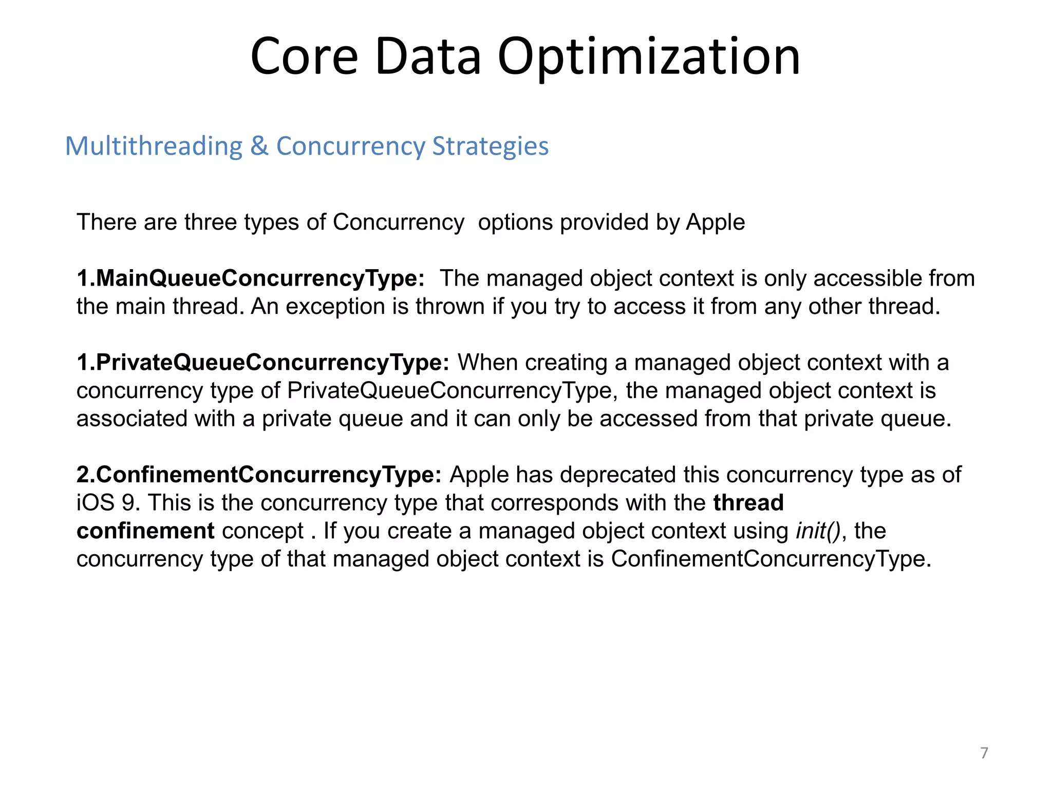 Multithreading & Concurrency Strategies Core Data Optimization 7 There are three types of Concurrency options provided by Apple 1.MainQueueConcurrencyType: The managed object context is only accessible from the main thread. An exception is thrown if you try to access it from any other thread. 1.PrivateQueueConcurrencyType: When creating a managed object context with a concurrency type of PrivateQueueConcurrencyType, the managed object context is associated with a private queue and it can only be accessed from that private queue. 2.ConfinementConcurrencyType: Apple has deprecated this concurrency type as of iOS 9. This is the concurrency type that corresponds with the thread confinement concept . If you create a managed object context using init(), the concurrency type of that managed object context is ConfinementConcurrencyType. 
