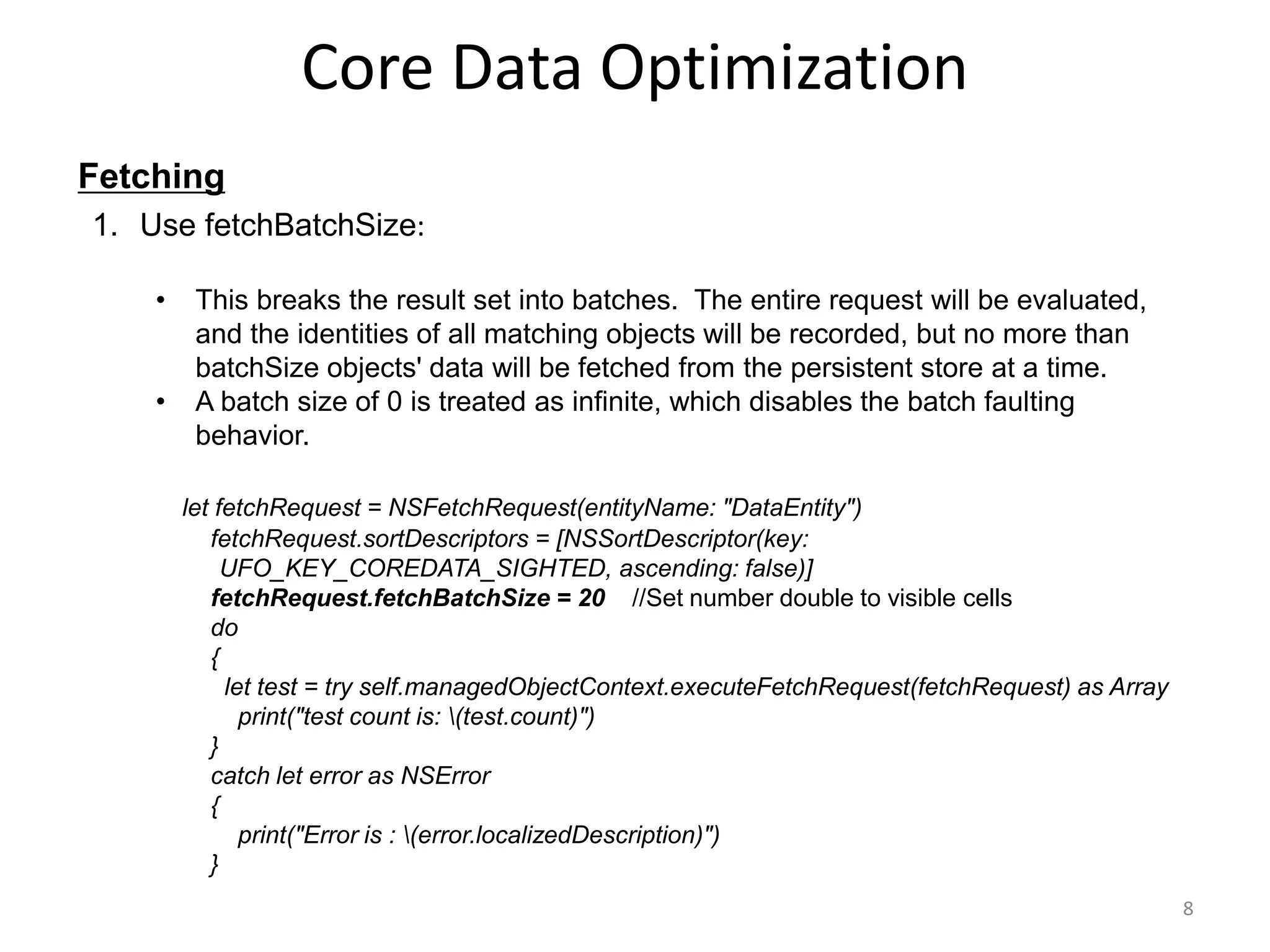 Fetching Core Data Optimization 8 1. Use fetchBatchSize: • This breaks the result set into batches. The entire request will be evaluated, and the identities of all matching objects will be recorded, but no more than batchSize objects' data will be fetched from the persistent store at a time. • A batch size of 0 is treated as infinite, which disables the batch faulting behavior. let fetchRequest = NSFetchRequest(entityName: "DataEntity") fetchRequest.sortDescriptors = [NSSortDescriptor(key: UFO_KEY_COREDATA_SIGHTED, ascending: false)] fetchRequest.fetchBatchSize = 20 //Set number double to visible cells do { let test = try self.managedObjectContext.executeFetchRequest(fetchRequest) as Array print("test count is: (test.count)") } catch let error as NSError { print("Error is : (error.localizedDescription)") } 