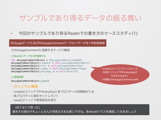 サンプルであり得るデータの振る舞い
✦
今回のサンプルであり得るRealmでの書き方のケーススタディ(1)
Omiyageテーブル及びOmiyageCommentテーブルへデータを1件新規登録
※OmiyageCommentに登録するケースで解説
//Realmにデータを1件登録する
let omiyageCommentObject = OmiyageComment.create()
omiyageCommentObject.comment = self.omiyageCommentDetail
omiyageCommentObject.star = self.omiyageCommentStar
omiyageCommentObject.image = self.omiyageCommentImage
omiyageCommentObject.omiyage_id = self.detailId
//登録処理
omiyageCommentObject.save()
・create()メソッドでPrimaryKeyと各プロパティの初期値が入る
・各プロパティに値をセットしていく
・save()メソッドで新規追加を実行
 (ぼくはこう思った)
書き方の部分がちょっとなんか見覚えのある感じですね。各Modelクラスを確認しておきましょう
・ざっくりと解説
create()メソッドでインスタンス
作成タイミングでPrimaryKeyが
付与されるます。
※詳細はOmiyageComment.swift
 
