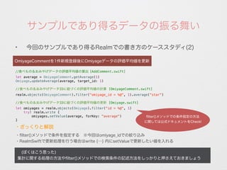 サンプルであり得るデータの振る舞い
✦
今回のサンプルであり得るRealmでの書き方のケーススタディ(2)
 (ぼくはこう思った)
集計に関する処理の方法やﬁlter()メソッドでの検索条件の記述方法をしっかりと押さえておきましょう
OmiyageCommentを1件新規登録後にOmiyageデータの評価平均値を更新
//食べもの＆おみやげデータの評価平均値の算出 [AddComment.swift]
let average = OmiyageComment.getAverage(1)
Omiyage.updateAverage(average, target_id: 1)
//食べもの＆おみやげデータIDに紐づくの評価平均値の計算 [OmiyageComment.swift]
realm.objects(OmiyageComment).filter("omiyage_id = %@", 1).average(“star")
//食べもの＆おみやげデータIDに紐づくの評価平均値の更新 [Omiyage.swift]
let omiyages = realm.objects(Omiyage).filter("id = %@", 1)
try! realm.write {
omiyages.setValue(average, forKey: "average")
}
・ﬁlter()メソッドで条件を指定する ※今回はomiyage_idでの絞り込み
・RealmSwiftで更新処理を行う場合はwrite {…} 内にsetValueで更新したい値を入れる
・ざっくりと解説
ﬂiter()メソッドでの条件指定の方法
に関しては公式ドキュメントをCheck!
 