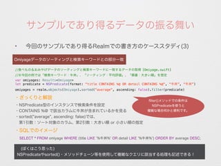 サンプルであり得るデータの振る舞い
✦
今回のサンプルであり得るRealmでの書き方のケーススタディ(3)
 (ぼくはこう思った)
NSPredicateやsorted()・メソッドチェーン等を使用して複雑なクエリに該当する処理も記述できる！
Omiyageデータのソーティングと検索キーワードとの部分一致
//食べもの＆おみやげデータのソーティングと検索キーワードに一致するデータの取得 [Omiyage.swift]
//※今回の例では「検索キーワード：牛丼」、「ソーティング：平均評価」、「順番：大きい順」を想定
var omiyages: Results<Omiyage>
let predicate = NSPredicate(format: "title CONTAINS %@ OR detail CONTAINS %@", “牛丼”, “牛丼”)
omiyages = realm.objects(Omiyage).sorted("average", ascending: false).filter(predicate)
・NSPredicate型のインスタンスで検索条件を設定
・CONTAINS %@ で該当カラムに牛丼が含まれているかを見る
・sorted( average , ascending: false)では、
 第1引数：ソート対象のカラム、第2引数：大きい順 or 小さい順の指定
・ざっくりと解説
ﬂiter()メソッドでの条件は
NSPredicateを使うと
複雑な場合何かと便利です。
・SQLでのイメージ
SELECT * FROM omiyage WHERE (title LIKE '%牛丼%' OR detail LIKE '%牛丼%') ORDER BY average DESC;
 