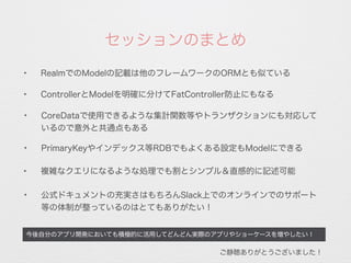 今後自分のアプリ開発においても積極的に活用してどんどん実際のアプリやショーケースを増やしたい！
✦
RealmでのModelの記載は他のフレームワークのORMとも似ている
セッションのまとめ
✦
ControllerとModelを明確に分けてFatController防止にもなる
✦
CoreDataで使用できるような集計関数等やトランザクションにも対応して
いるので意外と共通点もある
✦ 複雑なクエリになるような処理でも割とシンプル＆直感的に記述可能
✦
公式ドキュメントの充実さはもちろんSlack上でのオンラインでのサポート
等の体制が整っているのはとてもありがたい！
ご静聴ありがとうございました！
✦
PrimaryKeyやインデックス等RDBでもよくある設定もModelにできる
 