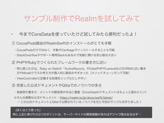サンプル制作でRealmを試してみて
 (ぼくはこう思った)
特に上記に挙げたの3つのポイントは、サーバーサイドの開発経験があればデジャヴ感はあるはず…
✦
今までCoreDataを使っていたけど試してみたら便利だったよ！
① CocoaPods経由のRealmSwiftのインストールがとても手軽
・CocoaPodsだけではなく、手動やCarthageでインストールすることも可能
② PHPやRubyでつくられたフレームワークの書き方に近い
・StackOverﬂowやサポート専用Slackもあるので気軽に聞ける安心感は大きい
・特に感じたのは、Ruby on Railsの「ActiveRecord」やCakePHPやLaravelなどのORMに近い書き
 方やModelクラスの考え方が個人的に馴染みやすかった（メソッドチェーンだって可能）
・ViewControllerに記載する処理をシンプルにしやすい
③ 充実した公式ドキュメントやQiitaでのノウハウの多さ
・実装例や書き方・メソッドの解説等が本当に豊富（CoreDataのドキュメントはちょっと読みにくい）
※そんな素敵な公式ドキュメント：https://realm.io/jp/docs/swift/latest/
 → この公式ドキュメントとQiitaで公開されているノウハウを元に今回のサンプルを作りました！
 