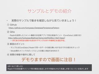 サンプルとデモの紹介
(ぼくはこう思った)
RealmでのDB定義やメソッド等の解説は後述しますが実装もかなり見通しが良くなっている気がします
✦
実際のサンプルで動きを確認しながら見ていきましょう！
① Github
https://github.com/fumiyasac/DatabasePersistencePattern
② Qiita
・Realmを使用したコメント機能付き記録アプリで見る実装ポイント（CoreDataと比較付き）
http://qiita.com/fumiyasac@github/items/cbdf4d36cc14e213aaa7
 → まだまだ未完全な部分もあるのでサンプル共々今後修正＆追記予定。
③ 解説のポイント
・サンプルはCoreDataとRealmで同一のデータの振る舞いをするのでその部分をチェック
・Model側のメソッドのざっくりとした定義と実装方法を知ろう
デモりますので画面に注目！
④ 実際の挙動や操作に関して
 