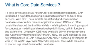 What is Core Data Services ?
To take advantage of SAP HANA for application development, SAP
introduced a new data modeling infrastructure known as Core data
services. With CDS, data models are defined and consumed on
database server rather than on application server. CDS also offers
capabilities beyond the traditional data modeling tools, including support
for conceptual modeling and relationship definitions, built-in functions,
and extensions. Originally, CDS was available only in the design-time
and runtime environment of SAP HANA. Now, the CDS concept is also
fully implemented in SAP NetWeaver AS ABAP, enabling developers to
work in the ABAP layer with ABAP development tools while the code
execution is pushed down to the database.
 