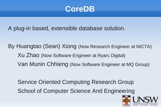CoreDB

A plug-in based, extensible database solution.


By Huangtao (Sean) Xiong (Now Research Engineer at NICTA)
   Xu Zhao (Now Software Engineer at Ryarc Digital)
   Van Munin Chhieng (Now Software Engineer at MQ Group)


   Service Oriented Computing Research Group
   School of Computer Science And Engineering
 