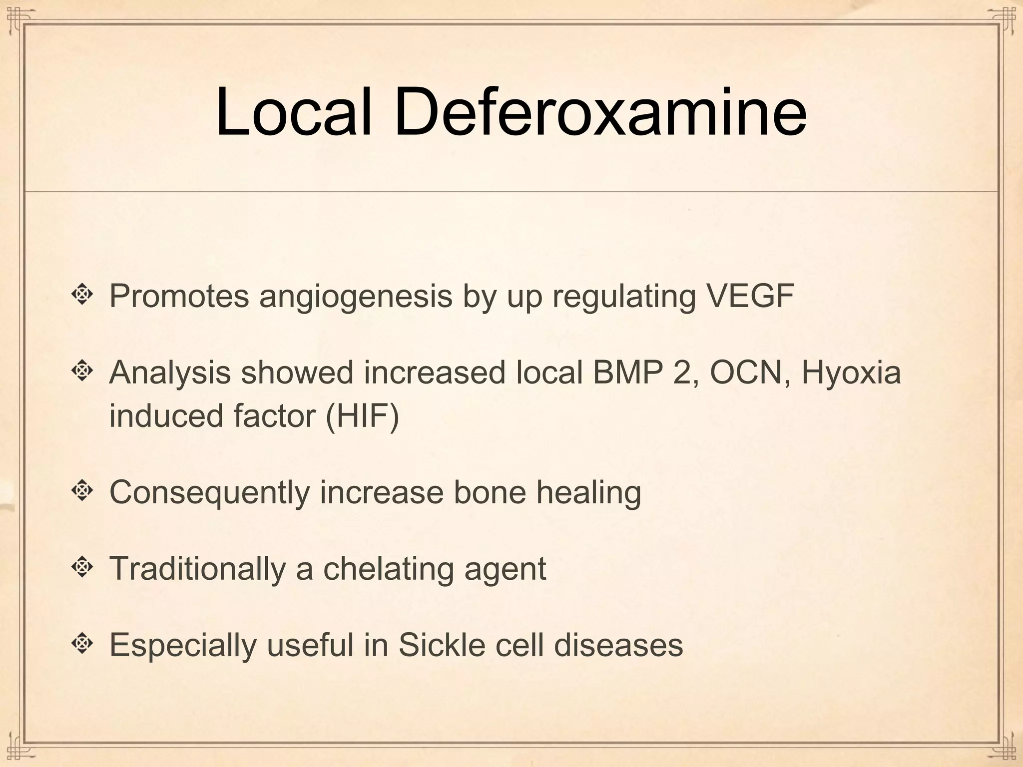 Local Deferoxamine 
Promotes angiogenesis by up regulating VEGF 
Analysis showed increased local BMP 2, OCN, Hyoxia 
induced factor (HIF) 
Consequently increase bone healing 
Traditionally a chelating agent 
Especially useful in Sickle cell diseases 
 