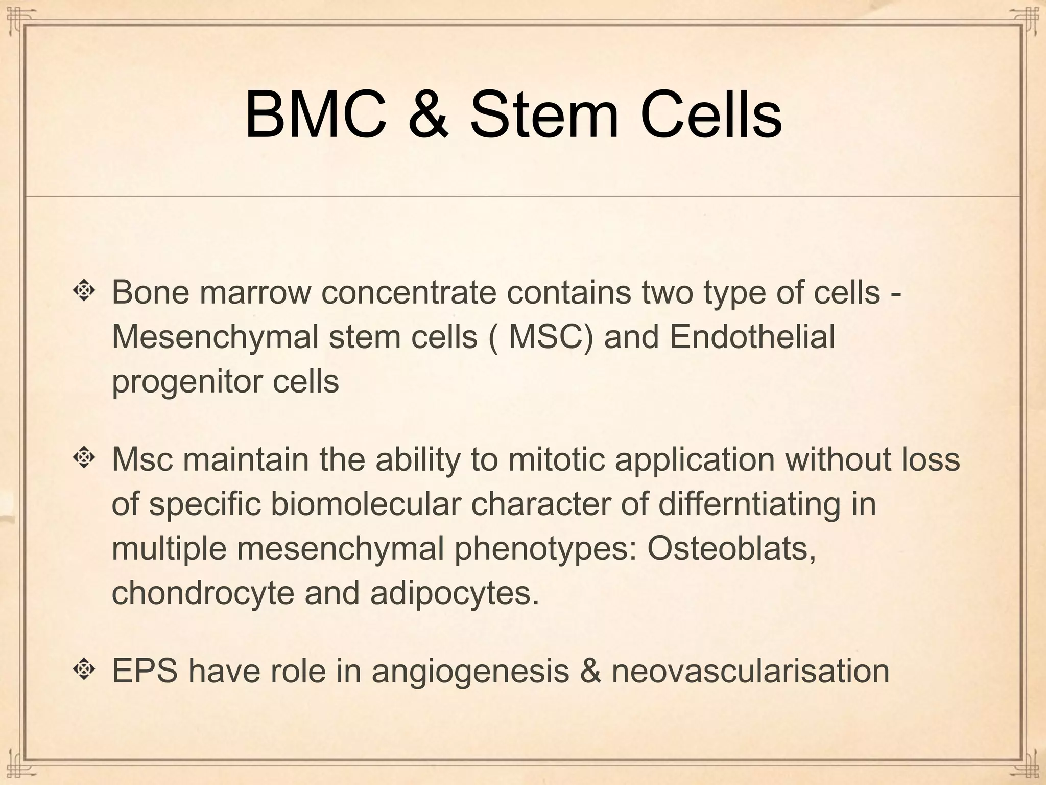 BMC & Stem Cells 
Bone marrow concentrate contains two type of cells - 
Mesenchymal stem cells ( MSC) and Endothelial 
progenitor cells 
Msc maintain the ability to mitotic application without loss 
of specific biomolecular character of differntiating in 
multiple mesenchymal phenotypes: Osteoblats, 
chondrocyte and adipocytes. 
EPS have role in angiogenesis & neovascularisation 
 