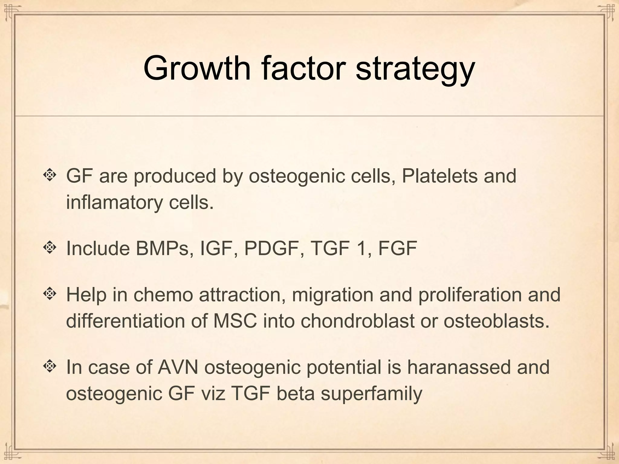 Growth factor strategy 
GF are produced by osteogenic cells, Platelets and 
inflamatory cells. 
Include BMPs, IGF, PDGF, TGF 1, FGF 
Help in chemo attraction, migration and proliferation and 
differentiation of MSC into chondroblast or osteoblasts. 
In case of AVN osteogenic potential is haranassed and 
osteogenic GF viz TGF beta superfamily 
 