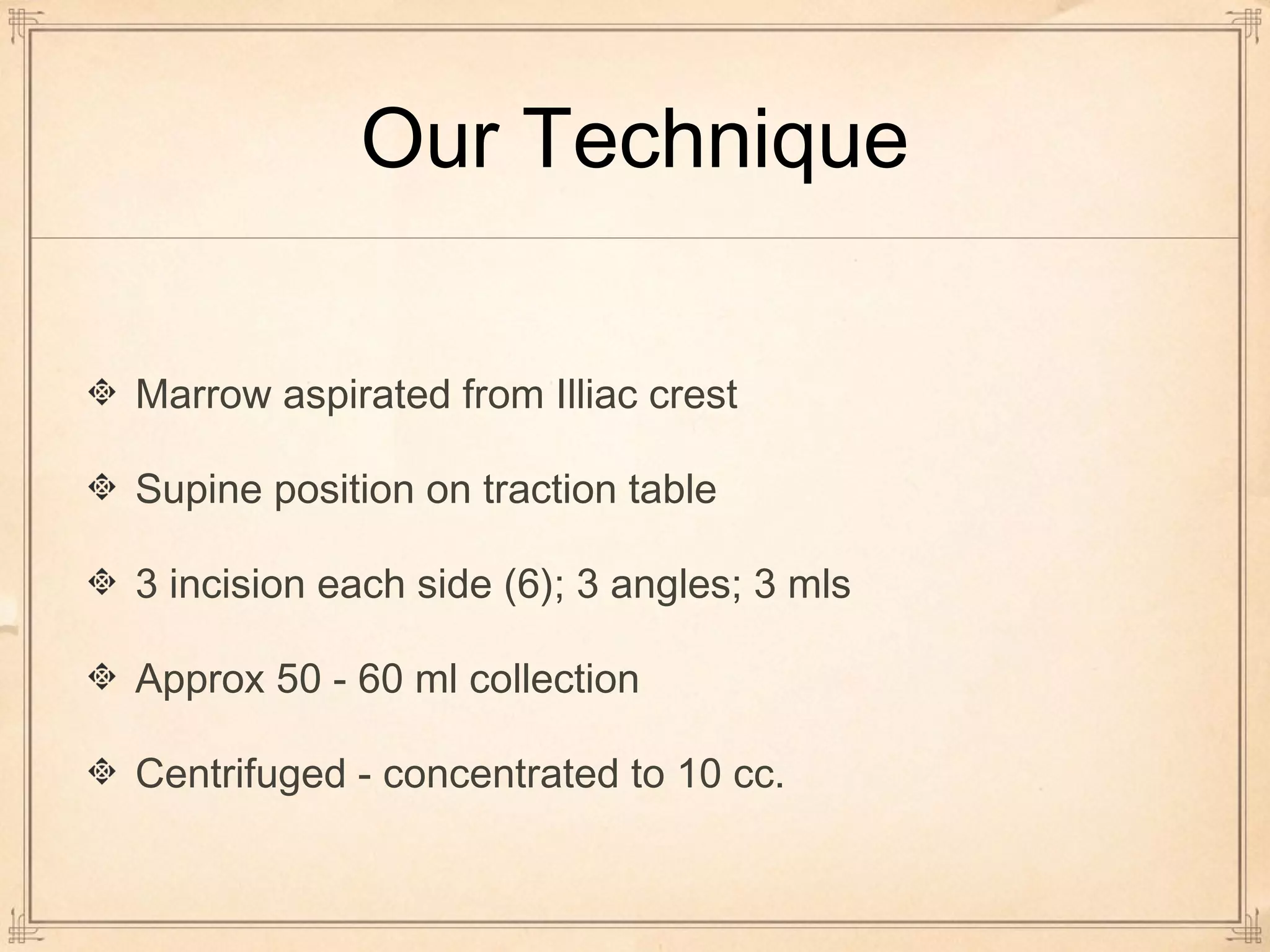 Our Technique 
Marrow aspirated from Illiac crest 
Supine position on traction table 
3 incision each side (6); 3 angles; 3 mls 
Approx 50 - 60 ml collection 
Centrifuged - concentrated to 10 cc. 
 