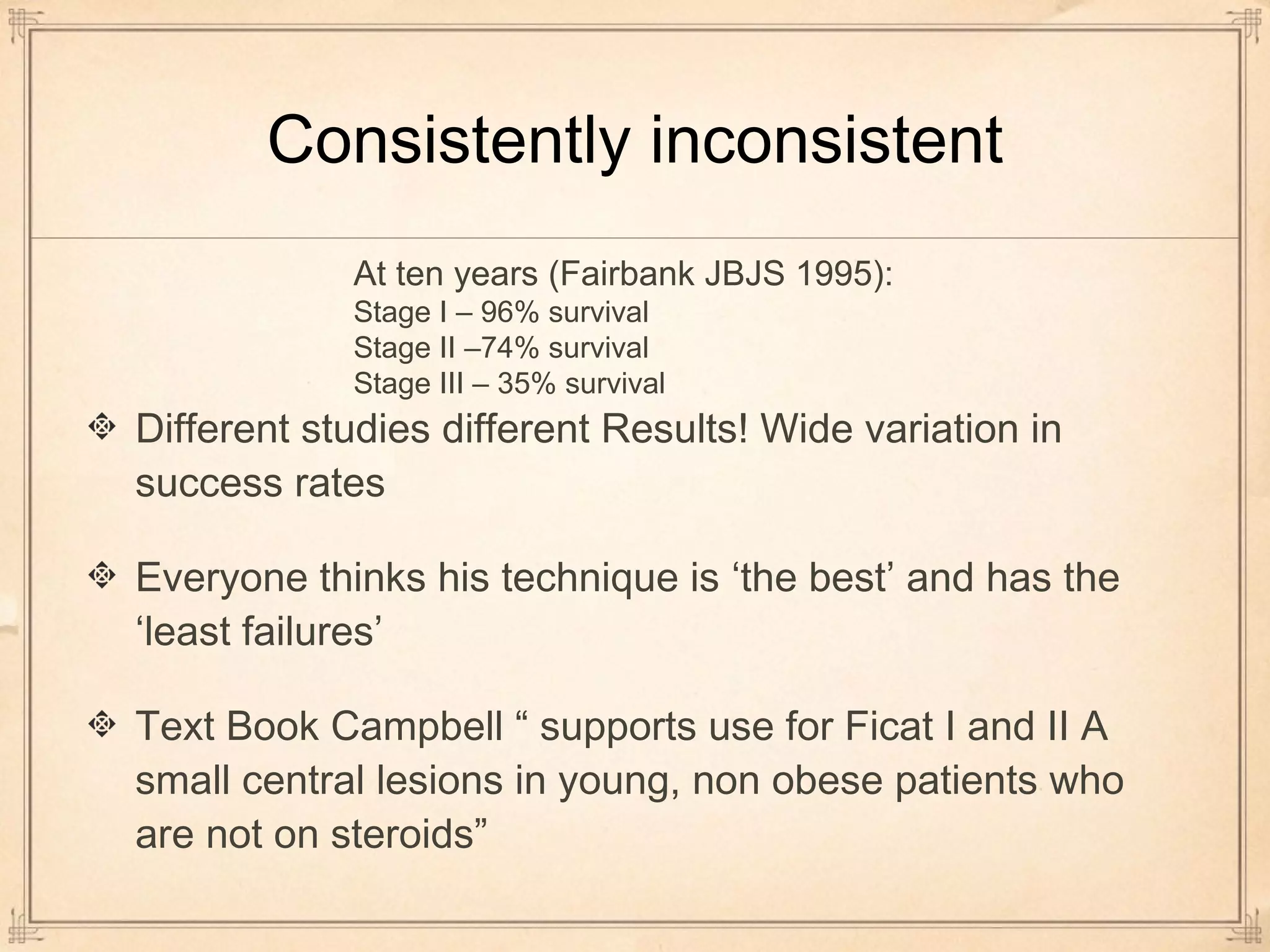 Consistently inconsistent 
At ten years (Fairbank JBJS 1995): 
Stage I – 96% survival 
Stage II –74% survival 
Stage III – 35% survival 
Different studies different Results! Wide variation in 
success rates 
Everyone thinks his technique is ‘the best’ and has the 
‘least failures’ 
Text Book Campbell “ supports use for Ficat I and II A 
small central lesions in young, non obese patients who 
are not on steroids” 
 