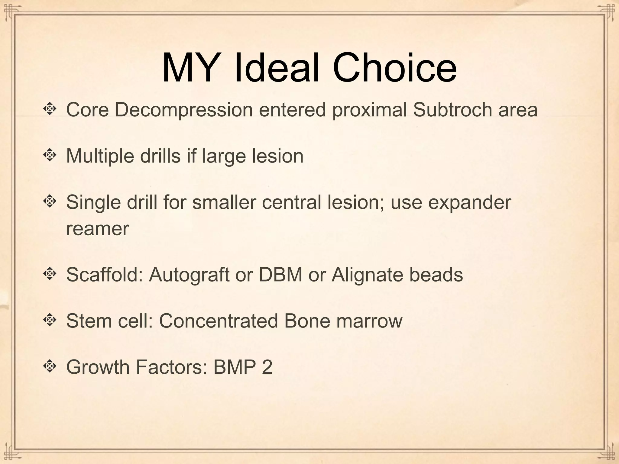 MY Ideal Choice 
Core Decompression entered proximal Subtroch area 
Multiple drills if large lesion 
Single drill for smaller central lesion; use expander 
reamer 
Scaffold: Autograft or DBM or Alignate beads 
Stem cell: Concentrated Bone marrow 
Growth Factors: BMP 2 
 