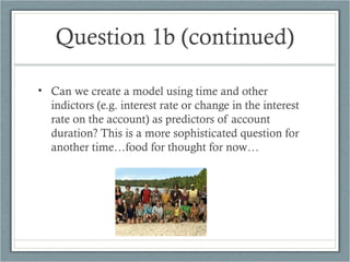 Question 1b (continued)
• Can we create a model using time and other
indictors (e.g. interest rate or change in the interest
rate on the account) as predictors of account
duration? This is a more sophisticated question for
another time…food for thought for now…
 