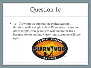 Question 1c
• 1c – How can we summarize typical account
duration with a single index? Remember means and
other simple average indices will not do the trick
because we do not know how long accounts will stay
open…
 