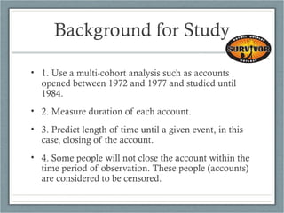 Background for Study
• 1. Use a multi-cohort analysis such as accounts
opened between 1972 and 1977 and studied until
1984.
• 2. Measure duration of each account.
• 3. Predict length of time until a given event, in this
case, closing of the account.
• 4. Some people will not close the account within the
time period of observation. These people (accounts)
are considered to be censored.
 
