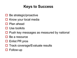 Keys to Success

   Be strategic/proactive
   Know your local media
   Plan ahead
   Use toolkits
   Push key messages as measured by national
   Be a resource
   Enlist PR pros
   Track coverage/Evaluate results
   Follow-up
 
