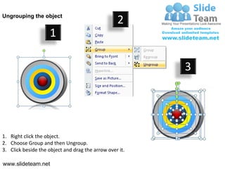 Ungrouping the object
                                                  2
                     1

                                                         3




1. Right click the object.
2. Choose Group and then Ungroup.
3. Click beside the object and drag the arrow over it.

www.slideteam.net
 