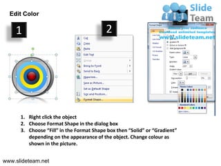 Edit Color
                                                                            3
    1                                     2




      1. Right click the object
      2. Choose Format Shape in the dialog box
      3. Choose “Fill” in the Format Shape box then “Solid” or “Gradient”
         depending on the appearance of the object. Change colour as
         shown in the picture.


www.slideteam.net
 