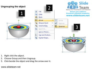 Ungrouping the object
                                                  2
                     1

                                                         3




1. Right click the object.
2. Choose Group and then Ungroup.
3. Click beside the object and drag the arrow over it.

www.slideteam.net
 