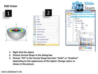 Edit Color
                                                                            3
    1                                     2




      1. Right click the object
      2. Choose Format Shape in the dialog box
      3. Choose “Fill” in the Format Shape box then “Solid” or “Gradient”
         depending on the appearance of the object. Change colour as
         shown in the picture.


www.slideteam.net
 