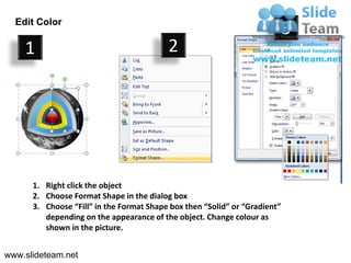 Edit Color
                                                                            3
    1                                     2




      1. Right click the object
      2. Choose Format Shape in the dialog box
      3. Choose “Fill” in the Format Shape box then “Solid” or “Gradient”
         depending on the appearance of the object. Change colour as
         shown in the picture.


www.slideteam.net
 