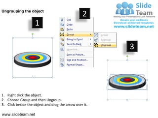 Ungrouping the object
                                                  2
                     1

                                                         3




1. Right click the object.
2. Choose Group and then Ungroup.
3. Click beside the object and drag the arrow over it.

www.slideteam.net
 