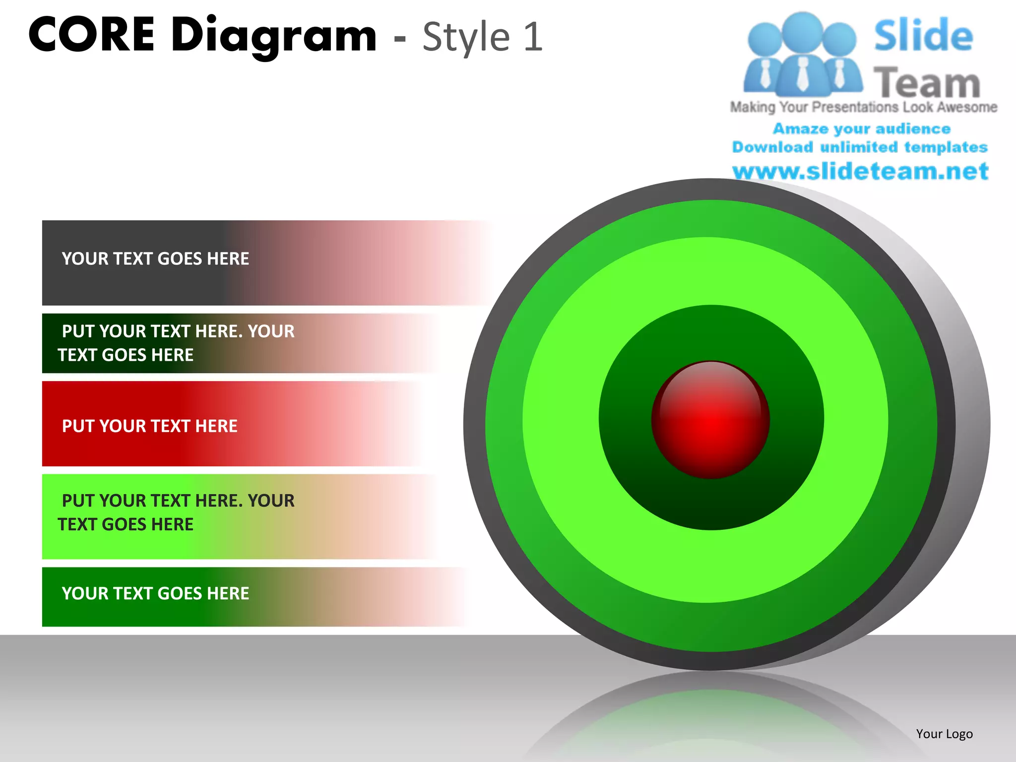 CORE Diagram - Style 1



 YOUR TEXT GOES HERE


 PUT YOUR TEXT HERE. YOUR
 TEXT GOES HERE


 PUT YOUR TEXT HERE


 PUT YOUR TEXT HERE. YOUR
 TEXT GOES HERE


 YOUR TEXT GOES HERE




                            Your Logo
 