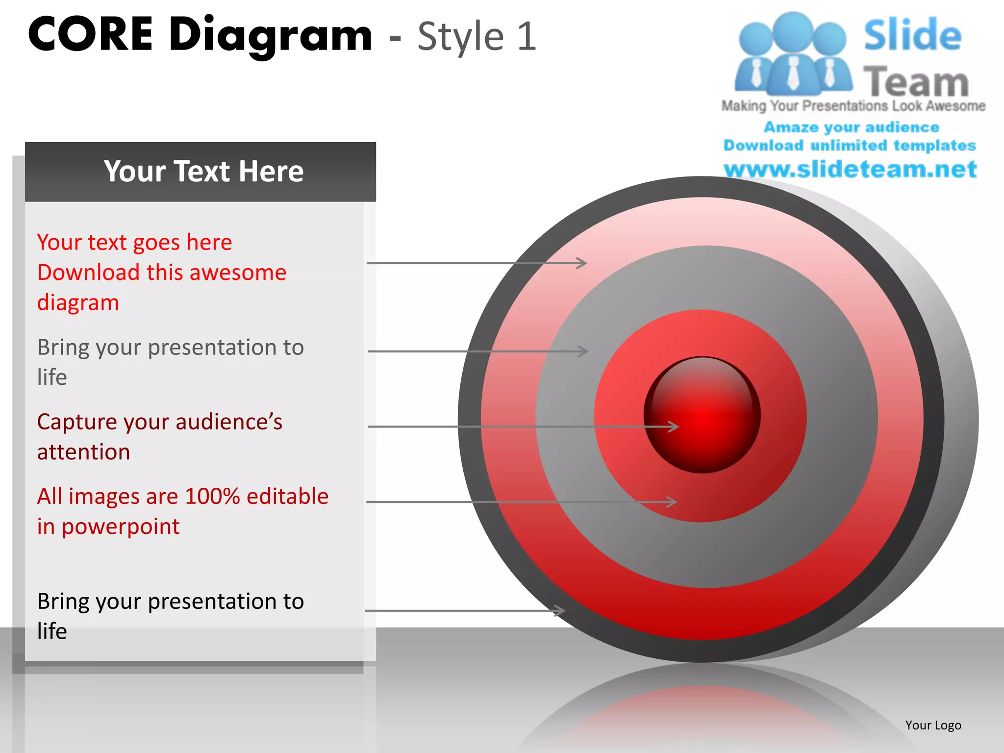 CORE Diagram - Style 1

      Your Text Here

Your text goes here
Download this awesome
diagram
Bring your presentation to
life
Capture your audience’s
attention
All images are 100% editable
in powerpoint

Bring your presentation to
life


                               Your Logo
 