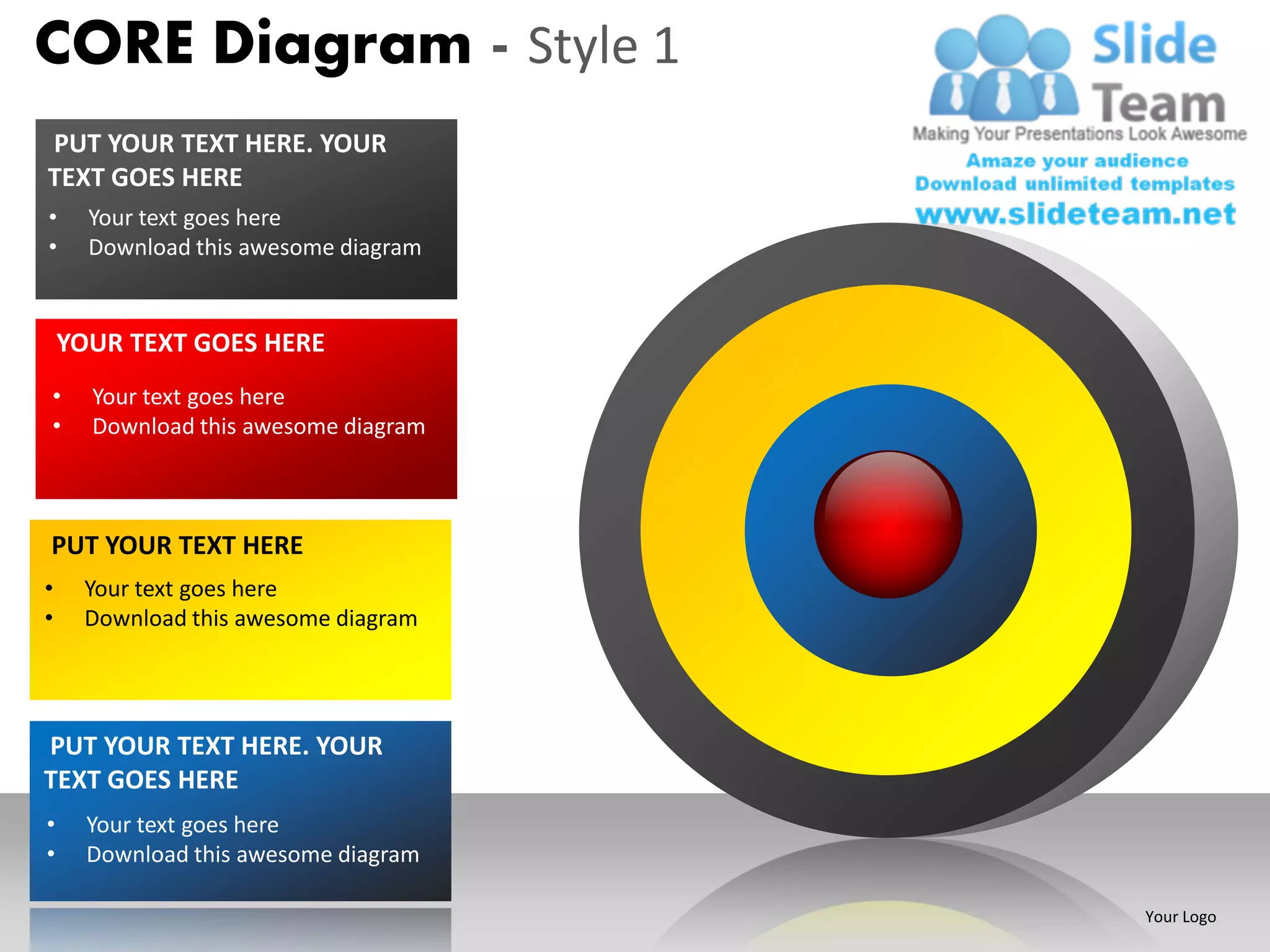 CORE Diagram - Style 1
PUT YOUR TEXT HERE. YOUR
TEXT GOES HERE
•     Your text goes here
•     Download this awesome diagram


    YOUR TEXT GOES HERE
•     Your text goes here
•     Download this awesome diagram



PUT YOUR TEXT HERE
•    Your text goes here
•    Download this awesome diagram




PUT YOUR TEXT HERE. YOUR
TEXT GOES HERE
•     Your text goes here
•     Download this awesome diagram

                                      Your Logo
 