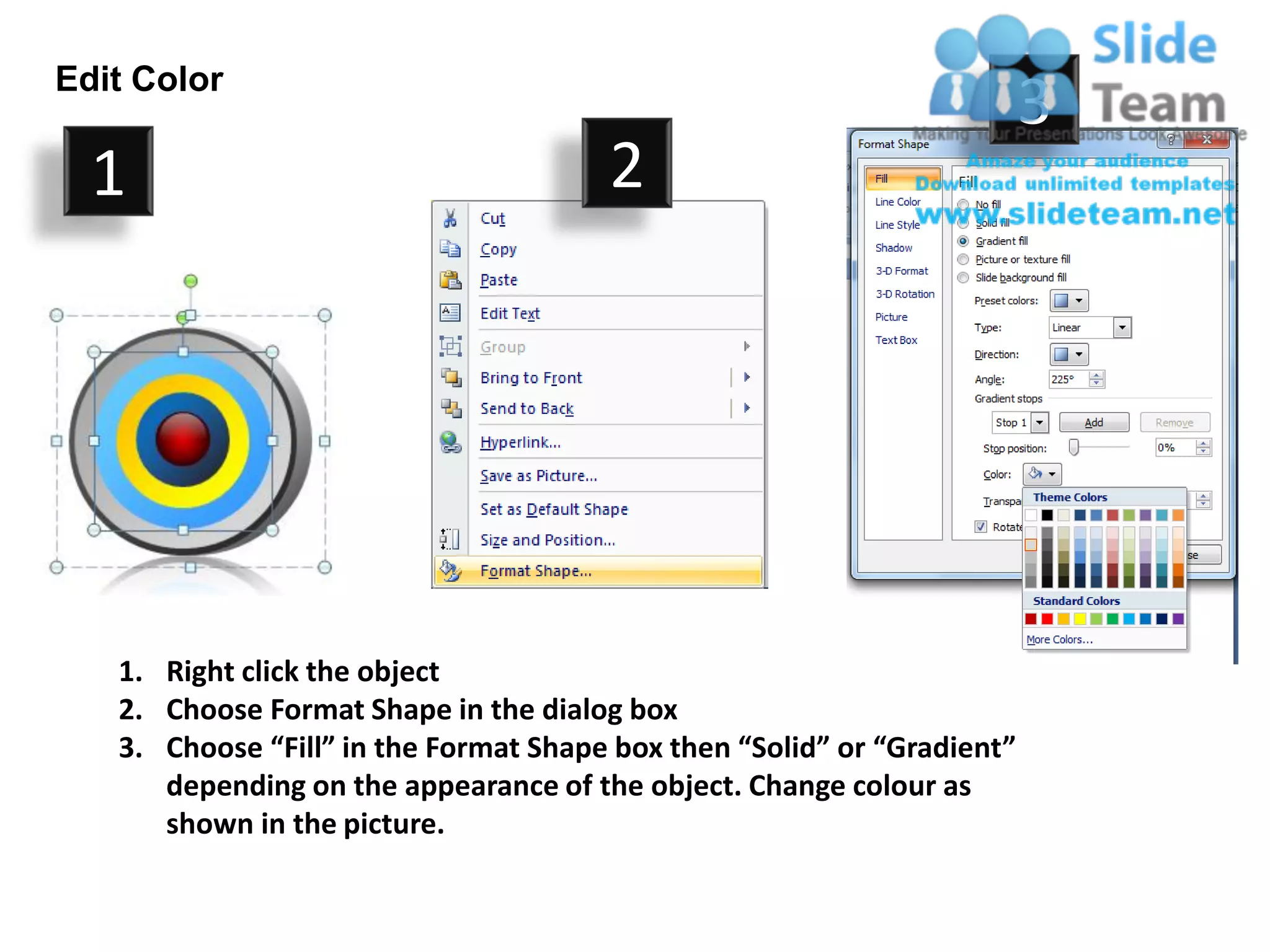 Edit Color
                                                                         3
  1                                    2




   1. Right click the object
   2. Choose Format Shape in the dialog box
   3. Choose “Fill” in the Format Shape box then “Solid” or “Gradient”
      depending on the appearance of the object. Change colour as
      shown in the picture.
 
