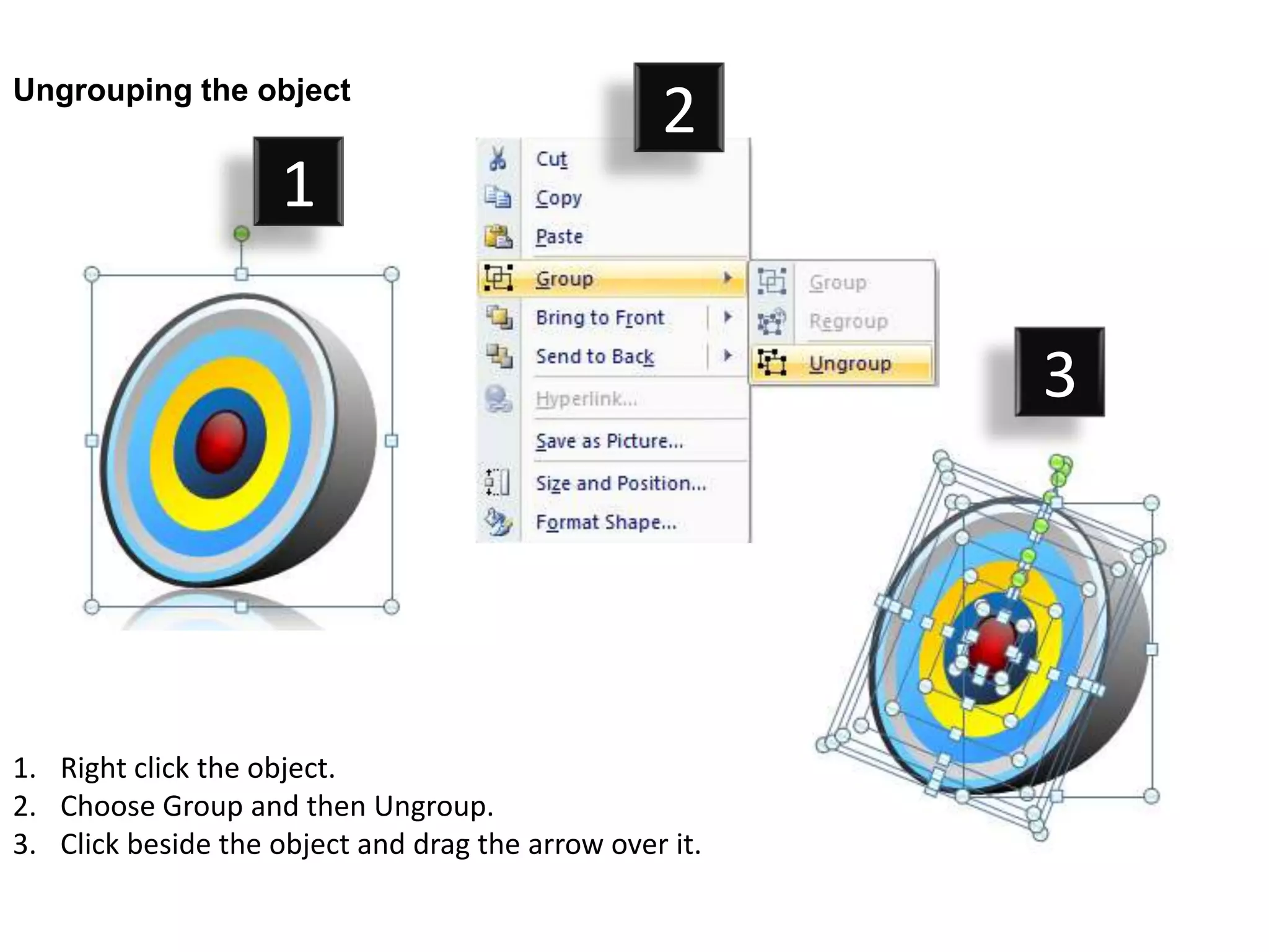 Ungrouping the object
                                                  2
                     1

                                                         3




1. Right click the object.
2. Choose Group and then Ungroup.
3. Click beside the object and drag the arrow over it.
 