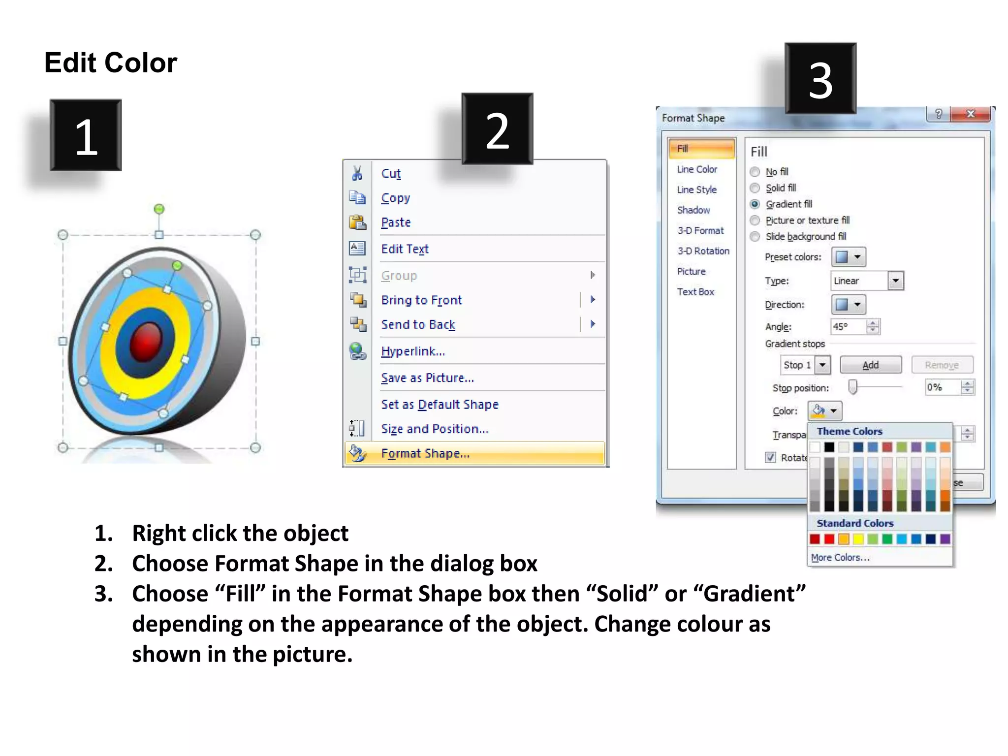 Edit Color
                                                                         3
  1                                    2




   1. Right click the object
   2. Choose Format Shape in the dialog box
   3. Choose “Fill” in the Format Shape box then “Solid” or “Gradient”
      depending on the appearance of the object. Change colour as
      shown in the picture.
 