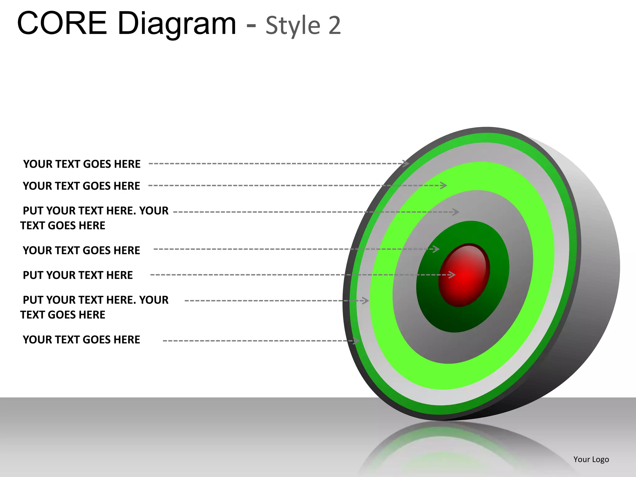 CORE Diagram - Style 2



YOUR TEXT GOES HERE
YOUR TEXT GOES HERE
PUT YOUR TEXT HERE. YOUR
TEXT GOES HERE

YOUR TEXT GOES HERE
PUT YOUR TEXT HERE
PUT YOUR TEXT HERE. YOUR
TEXT GOES HERE

YOUR TEXT GOES HERE




                           Your Logo
 