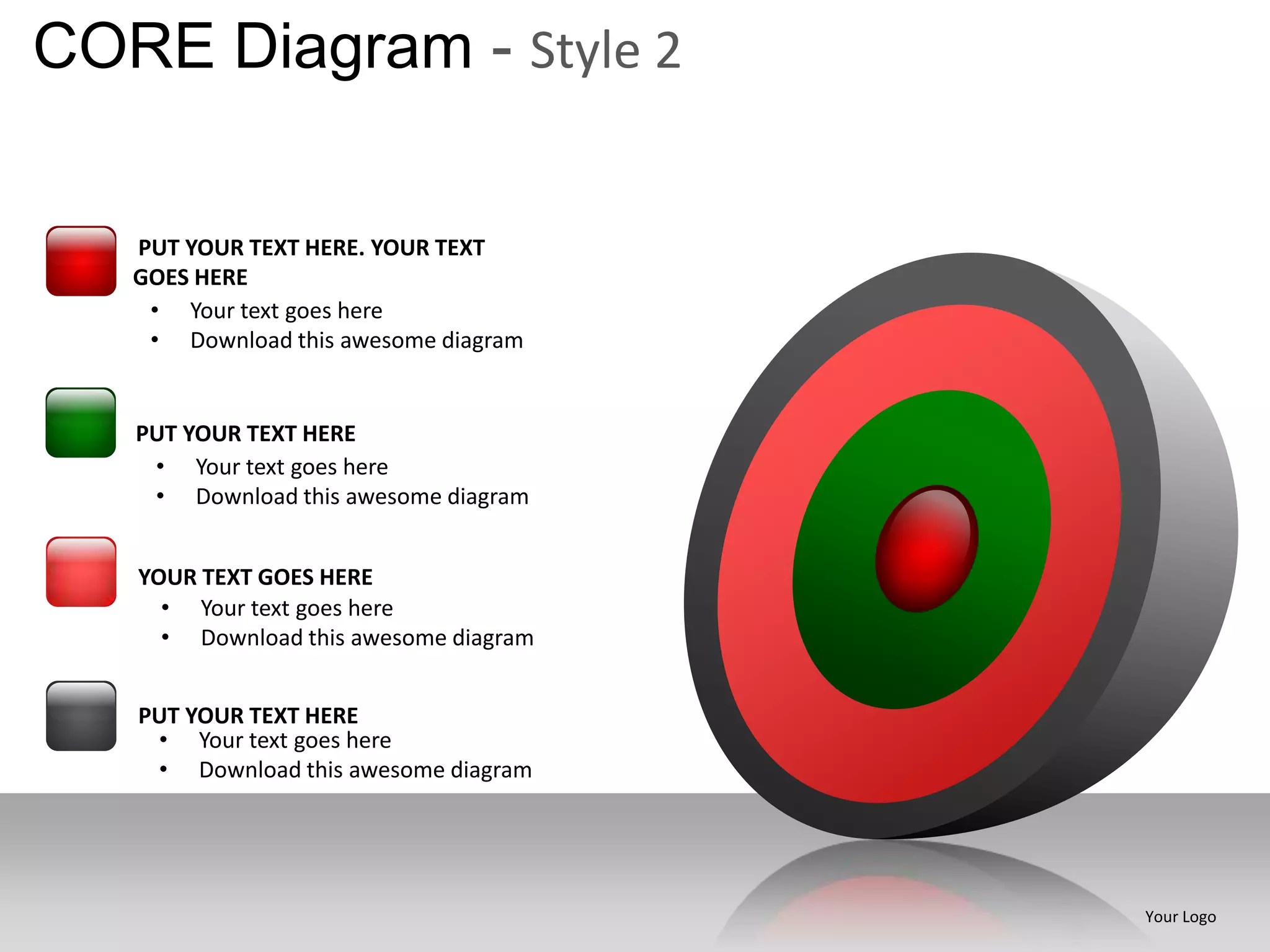 CORE Diagram - Style 2

   PUT YOUR TEXT HERE. YOUR TEXT
   GOES HERE
    • Your text goes here
    • Download this awesome diagram


   PUT YOUR TEXT HERE
    • Your text goes here
    • Download this awesome diagram


   YOUR TEXT GOES HERE
     • Your text goes here
     • Download this awesome diagram


   PUT YOUR TEXT HERE
    • Your text goes here
    • Download this awesome diagram




                                       Your Logo
 