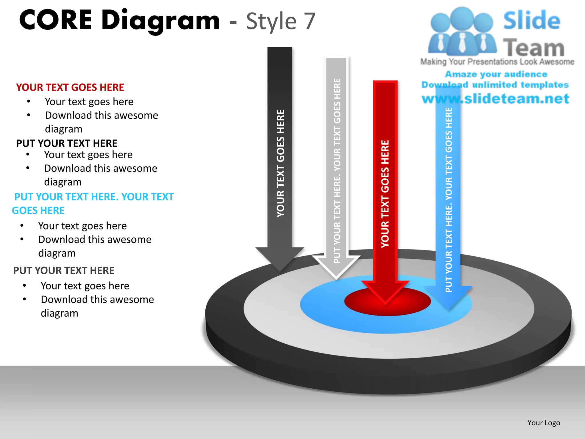 CORE Diagram - Style 7




                                                      PUT YOUR TEXT HERE. YOUR TEXT GOES HERE
 YOUR TEXT GOES HERE
   • Your text goes here




                                                                                                                      PUT YOUR TEXT HERE. YOUR TEXT GOES HERE
   • Download this awesome




                                YOUR TEXT GOES HERE
      diagram
 PUT YOUR TEXT HERE




                                                                                                YOUR TEXT GOES HERE
   • Your text goes here
   • Download this awesome
      diagram
PUT YOUR TEXT HERE. YOUR TEXT
GOES HERE
  • Your text goes here
  • Download this awesome
     diagram
PUT YOUR TEXT HERE
 • Your text goes here
 • Download this awesome
     diagram




                                                                                                                                                                Your Logo
 