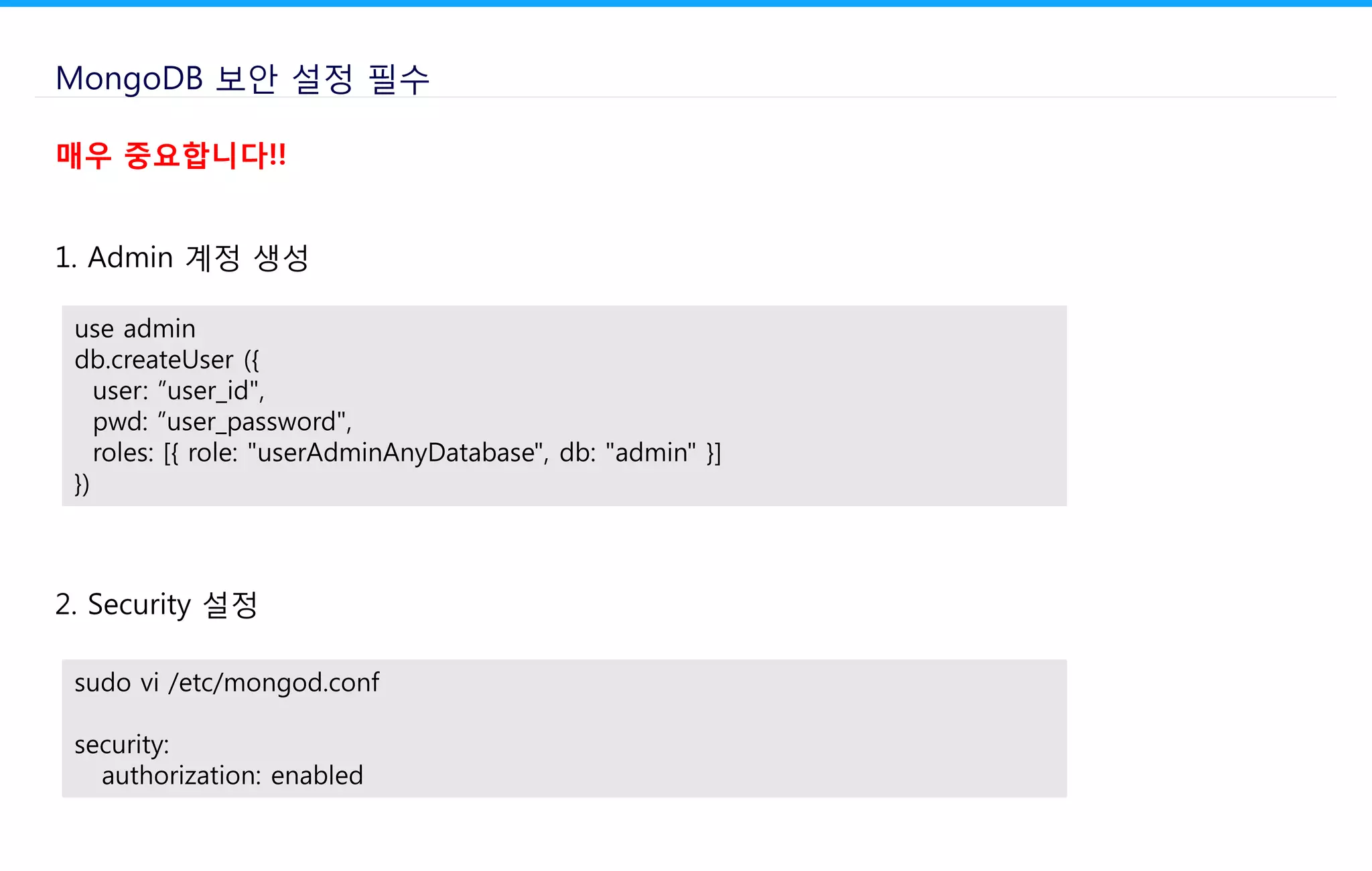 MongoDB 보안 설정 필수
1. Admin 계정 생성
use admin
db.createUser ({
user: ”user_id",
pwd: ”user_password",
roles: [{ role: "userAdminAnyDatabase", db: "admin" }]
})
2. Security 설정
sudo vi /etc/mongod.conf
security:
authorization: enabled
매우 중요합니다!!
 