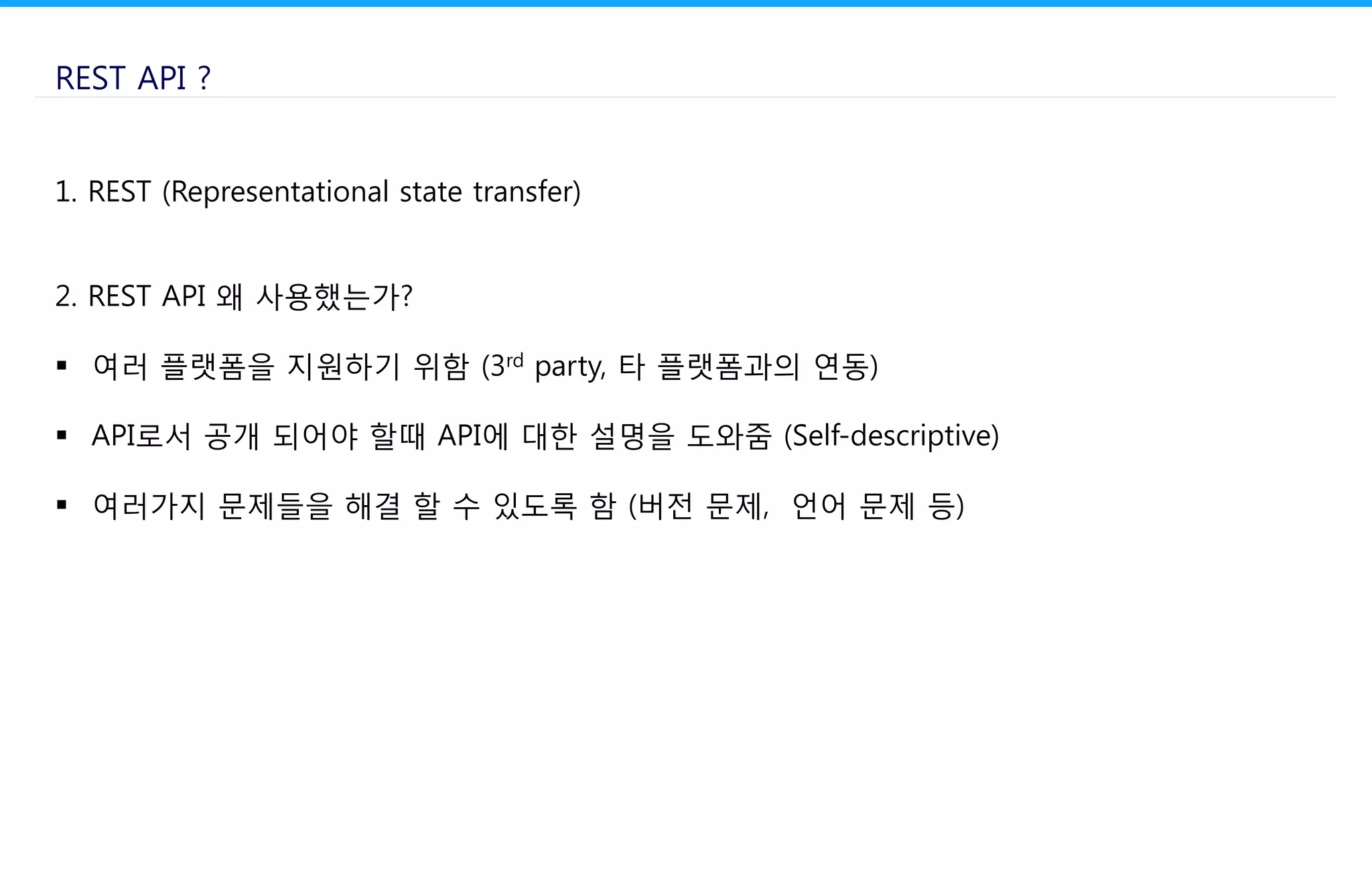 REST API ?
1. REST (Representational state transfer)
2. REST API 왜 사용했는가?
 여러 플랫폼을 지원하기 위함 (3rd party, 타 플랫폼과의 연동)
 API로서 공개 되어야 할때 API에 대한 설명을 도와줌 (Self-descriptive)
 여러가지 문제들을 해결 할 수 있도록 함 (버전 문제, 언어 문제 등)
 