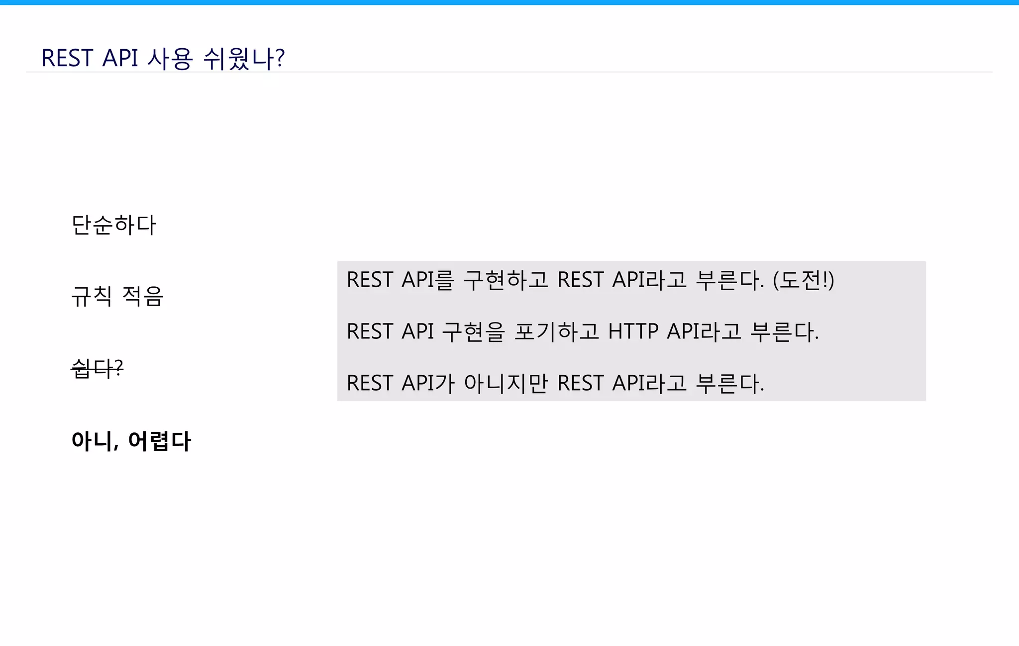 REST API 사용 쉬웠나?
단순하다
규칙 적음
쉽다?
아니, 어렵다
REST API를 구현하고 REST API라고 부른다. (도전!)
REST API 구현을 포기하고 HTTP API라고 부른다.
REST API가 아니지만 REST API라고 부른다.
 