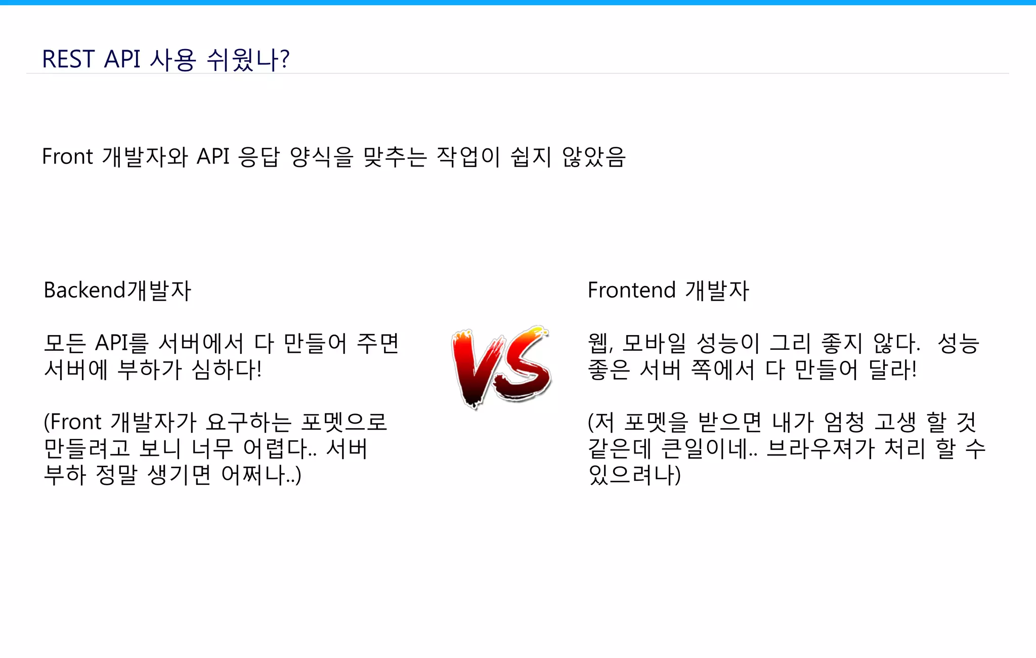 REST API 사용 쉬웠나?
Front 개발자와 API 응답 양식을 맞추는 작업이 쉽지 않았음
Backend개발자
모든 API를 서버에서 다 만들어 주면
서버에 부하가 심하다!
(Front 개발자가 요구하는 포멧으로
만들려고 보니 너무 어렵다.. 서버
부하 정말 생기면 어쩌나..)
Frontend 개발자
웹, 모바일 성능이 그리 좋지 않다. 성능
좋은 서버 쪽에서 다 만들어 달라!
(저 포멧을 받으면 내가 엄청 고생 할 것
같은데 큰일이네.. 브라우져가 처리 할 수
있으려나)
 