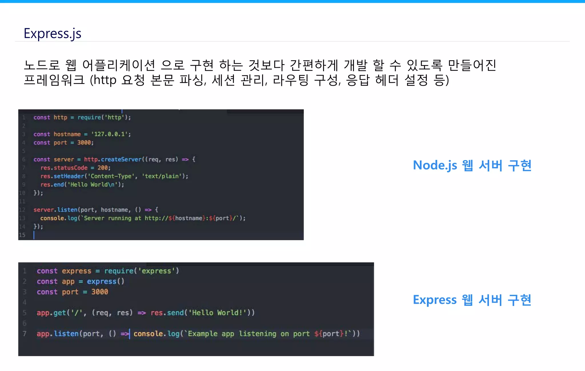 Express.js
노드로 웹 어플리케이션 으로 구현 하는 것보다 간편하게 개발 할 수 있도록 만들어진
프레임워크 (http 요청 본문 파싱, 세션 관리, 라우팅 구성, 응답 헤더 설정 등)
Node.js 웹 서버 구현
Express 웹 서버 구현
 
