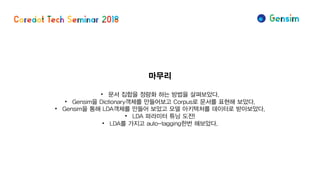 마무리
• 문서 집합을 정량화 하는 방법을 살펴보았다.
• Gensim을 Dictionary객체를 만들어보고 Corpus로 문서를 표현해 보았다.
• Gensim을 통해 LDA객체를 만들어 보았고 모델 아키텍처를 데이터로 받아보았다.
• LDA 파라미터 튜닝 도전!
• LDA를 가지고 auto-tagging한번 해보았다.
 