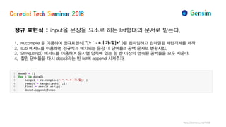정규 표현식 : input을 문장을 요소로 하는 list형태의 문서로 받는다.
1. re.compile 을 이용하여 정규표현식( )을 컴파일하고 컴파일된 패턴객체를 제작
2. sub 메서드를 이용하면 정규식과 매치되는 문장 내 단어를st 공백 문자로 변환시킴.
3. String.strip() 매서드를 이용하여 문자열 양쪽에 있는 한 칸 이상의 연속된 공백들을 모두 지운다.
4. 잘린 단어들을 다시 docs3라는 빈 list에 append 시켜주자.
https://wikidocs.net/4308
 