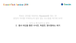 목표는 문장을 대표하는 Keyword를 찾는 것!
문장의 의미를 이해하는데 필요 없는 요소들을 제거해 보자!
1. 숫자 & 특수문자 & 영어
2. 품사 태깅을 통한 수식언, 독립언, 형식형태소 제거
 