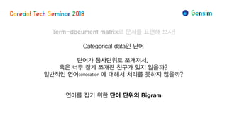 Term-document matrix로 문서를 표현해 보자!
Categorical data인 단어
단어가 품사단위로 쪼개져서,
혹은 너무 잘게 쪼개진 친구가 있지 않을까?
일반적인 연어collocation 에 대해서 처리를 못하지 않을까?
연어를 잡기 위한 단어 단위의 Bigram
 