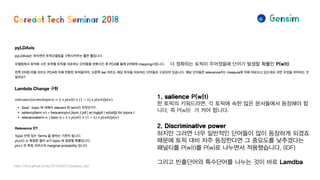 더 정확히는 토픽이 주어졌을때 단어가 발생할 확률인 P(w|t)
1. salience P(w|t)
한 토픽의 키워드라면, 각 토픽에 속한 많은 문서들에서 등장해야 합
니다. 즉 P(w|t) 가 커야 합니다.
2. Discriminative power
하지만 그러면 너무 일반적인 단어들이 많이 등장하게 되겠죠
때문에 토픽 대비 자주 등장한다면 그 중요도를 낮추겠다는
패널티를 P(w|t)를 P(w)로 나누면서 적용했습니다. (IDF)
그리고 빈출단어와 특수단어를 나누는 것이 바로 Lamdba
https://lovit.github.io/nlp/2018/09/27/pyldavis_lda/
 