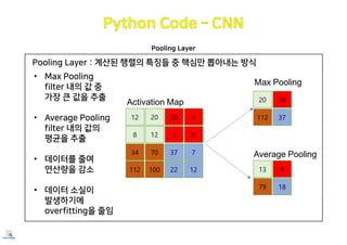 Pooling Layer
Pooling Layer : 계산된 행렬의 특징들 중 핵심만 뽑아내는 방식
• Max Pooling
filter 내의 값 중
가장 큰 값을 추출
• Average Pooling
filter 내의 값의
평균을 추출
• 데이터를 줄여
연산량을 감소
• 데이터 소실이
발생하기에
overfitting을 줄임
 