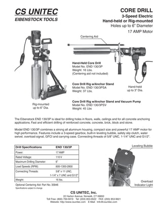 CS UNITEC                                                                                          CORE DRILL
                                                                                             3-Speed Electric
EIBENSTOCK TOOLS                                                                    Hand-held or Rig-mounted
                                                                                       Holes up to 6” Diameter
                                                                                                17 AMP Motor
                                                                Centering Aid




                                                         Hand-Held Core Drill
                                                         Model No. END 130/3P
                                                         Weight: 16 Lbs.
                                                         (Centering aid not included)


                                                         Core Drill Rig w/Anchor Stand
                                                         Model No. END 130/3PSA                         Hand-held
                                                         Weight: 37 Lbs.                               up to 3” Dia.


                                                         Core Drill Rig w/Anchor Stand and Vacuum Pump
                    Rig-mounted                          Model No. END 130/3PSV
                    up to 6” Dia.                        Weight: 45 Lbs


The Eibenstock END 130/3P is ideal for drilling holes in floors, walls, ceilings and for all concrete anchoring
applications. Fast and efficient drilling of reinforced concrete, concrete, brick, block and stone.

Model END 130/3P combines a strong all aluminum housing, compact size and powerful 17 AMP motor for
high performance. Features include a 3-speed gearbox, built-in leveling bubble, safety slip clutch, water
swivel, overload signal, GFCI and carrying case. Connecting threads of 5/8” UNC, 1-1/4” UNC and G1/2”.


Drill Specifications                       END 130/3P                                                     Leveling Bubble

Power:                                     17 AMP
Rated Voltage:                             110 V
Maximum Drilling Diameter:                 6”
Load Speeds (RPM):                         600-1300-2800
Connecting Threads:                       5/8” x 11 UNC,
                                     1-1/4” x 7 UNC and G1/2”
Weight:                                    16 lbs.
                                                                                                                  Overload
Optional Centering Aid: Part No. 35846                                                                       Indicator Light
Specifications subject to change

                                                       CS UNITEC, Inc.
                                                    22 Harbor Avenue, Norwalk, CT 06850
                                   Toll Free: (800) 700-5919 Tel: (203) 853-9522 FAX: (203) 853-9921
                                       Website: http://www.csunitec.com E-Mail: Info@csunitec.com
 
