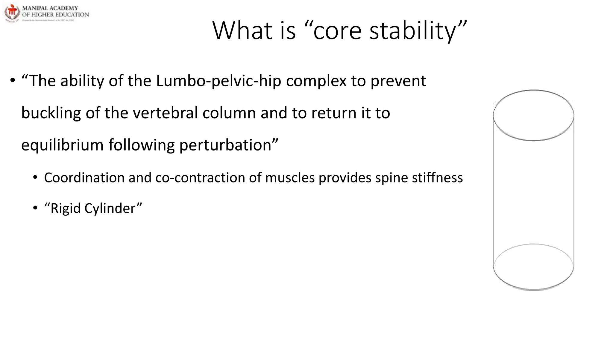 What is “core stability”
• “The ability of the Lumbo-pelvic-hip complex to prevent
buckling of the vertebral column and to return it to
equilibrium following perturbation”
• Coordination and co-contraction of muscles provides spine stiffness
• “Rigid Cylinder”
 